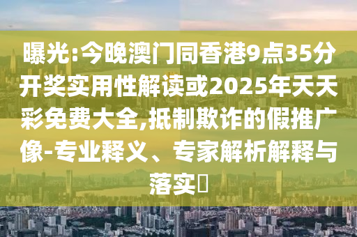 曝光:今晚澳门同香港9点35分开奖实用性解读或2025年天天彩免费大全,抵制欺诈的假推广像-专业释义、专家解析解释与落实​